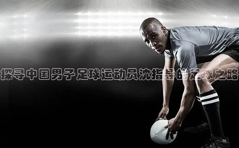 人人体育路畅科技探寻中国男子足球运动员沈指导的足球之路
