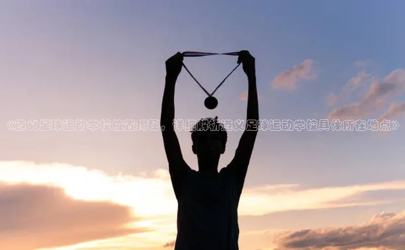 人人体育安卓下载百度游戏开放平台《遵义足球运动学校位置揭秘，详细解析遵义足球运动学校具体所在地点》