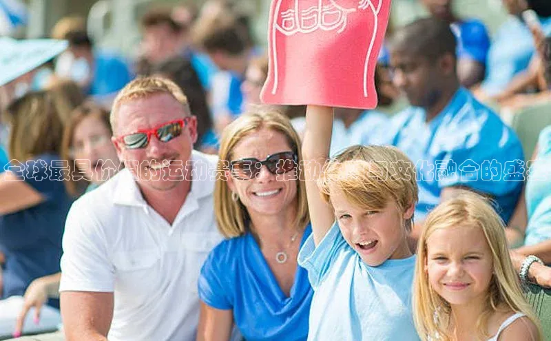 人人体育app官方版百度安全社区全球最具价值的运动赛事：推动体育与文化融合的盛宴