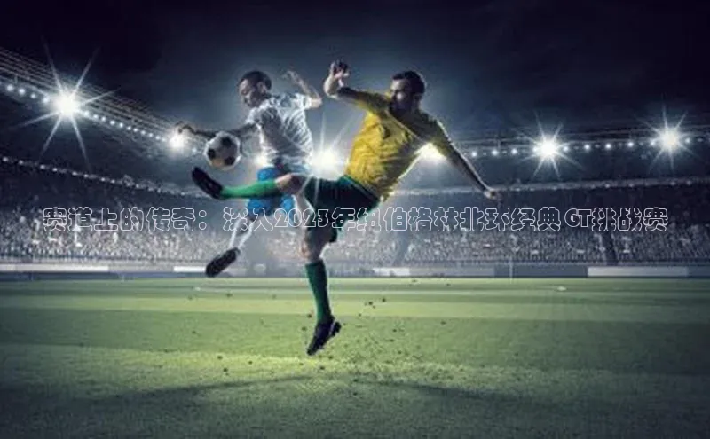 赛道上的传奇：深入2023年纽伯格林北环经典GT挑战赛