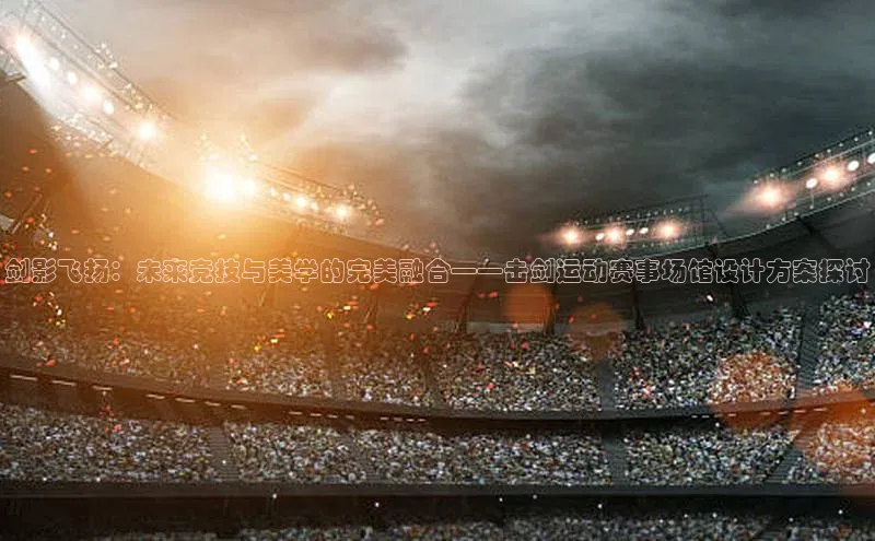 剑影飞扬：未来竞技与美学的完美融合——击剑运动赛事场馆设计方案探讨